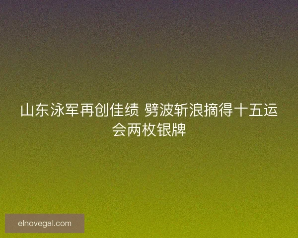 山东泳军再创佳绩 劈波斩浪摘得十五运会两枚银牌