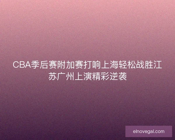 CBA季后赛附加赛打响上海轻松战胜江苏广州上演精彩逆袭