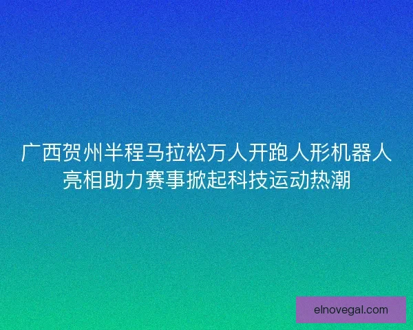广西贺州半程马拉松万人开跑人形机器人亮相助力赛事掀起科技运动热潮 广西贺州半程马拉松万人开跑人形机器人亮相助力赛事掀起科技运动热潮