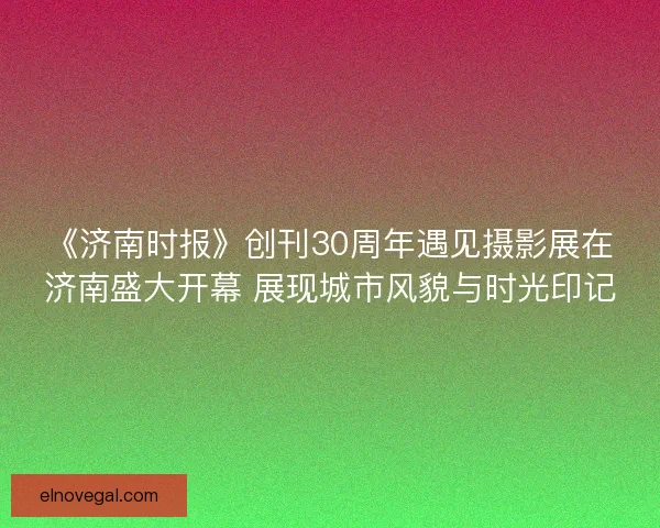 《济南时报》创刊30周年遇见摄影展在济南盛大开幕 展现城市风貌与时光印记