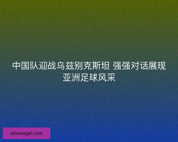中国队迎战乌兹别克斯坦 强强对话展现亚洲足球风采