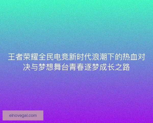 王者荣耀全民电竞新时代浪潮下的热血对决与梦想舞台青春逐梦成长之路