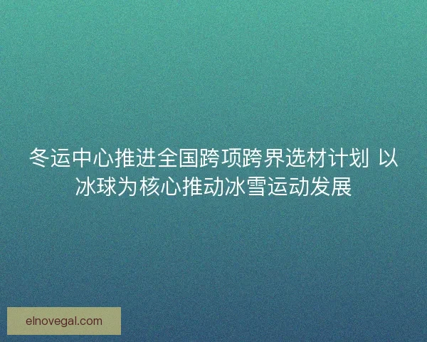 冬运中心推进全国跨项跨界选材计划 以冰球为核心推动冰雪运动发展