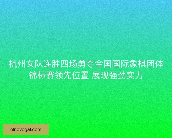杭州女队连胜四场勇夺全国国际象棋团体锦标赛领先位置 展现强劲实力