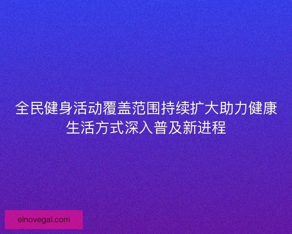 全民健身活动覆盖范围持续扩大助力健康生活方式深入普及新进程