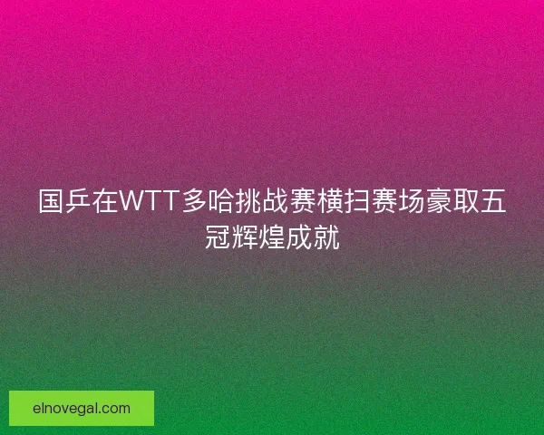 国乒在WTT多哈挑战赛横扫赛场豪取五冠辉煌成就
