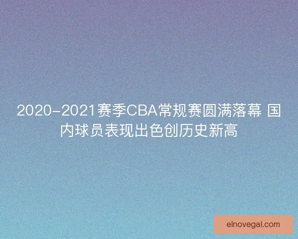2020-2021赛季CBA常规赛圆满落幕 国内球员表现出色创历史新高