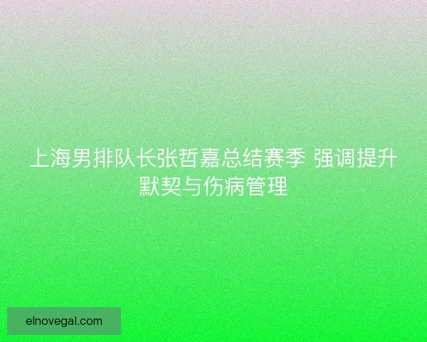 上海男排队长张哲嘉总结赛季 强调提升默契与伤病管理