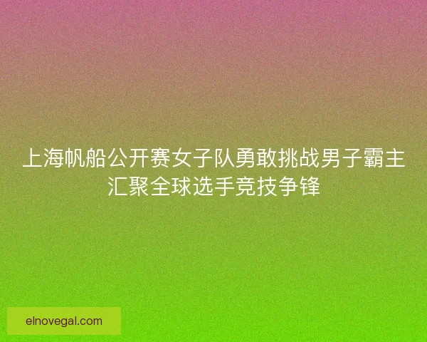 上海帆船公开赛女子队勇敢挑战男子霸主汇聚全球选手竞技争锋