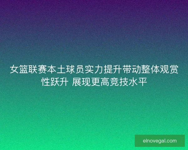 女篮联赛本土球员实力提升带动整体观赏性跃升 展现更高竞技水平
