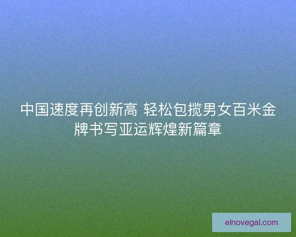 中国速度再创新高 轻松包揽男女百米金牌书写亚运辉煌新篇章
