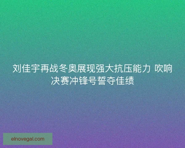 刘佳宇再战冬奥展现强大抗压能力 吹响决赛冲锋号誓夺佳绩