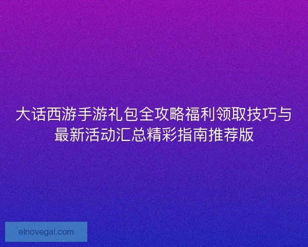 大话西游手游礼包全攻略福利领取技巧与最新活动汇总精彩指南推荐版